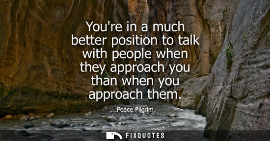 Small: Youre in a much better position to talk with people when they approach you than when you approach them