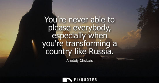 Small: Youre never able to please everybody, especially when youre transforming a country like Russia
