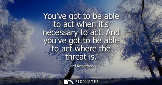 Small: Youve got to be able to act when its necessary to act. And youve got to be able to act where the threat