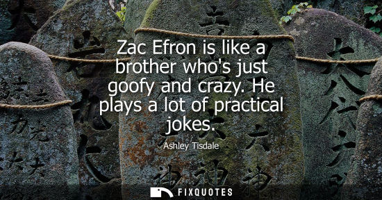Small: Zac Efron is like a brother whos just goofy and crazy. He plays a lot of practical jokes