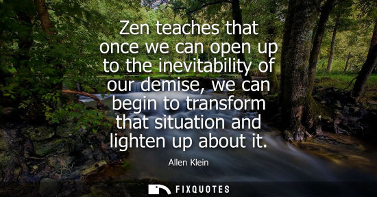 Small: Zen teaches that once we can open up to the inevitability of our demise, we can begin to transform that
