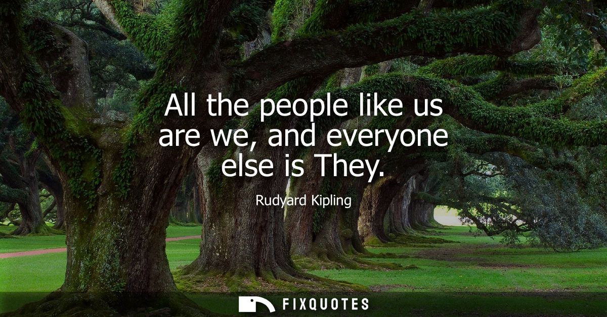 All the people like us are we, and everyone else is They - Rudyard Kipling