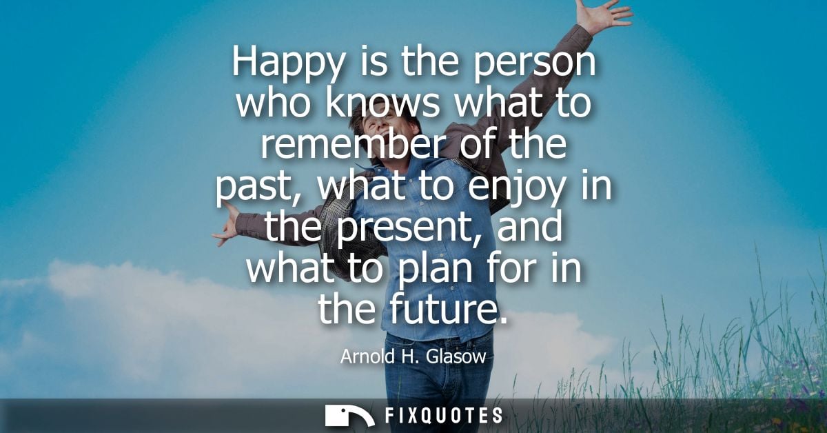 Happy is the person who knows what to remember of the past, what to enjoy in the present, and what to plan for in the fu
