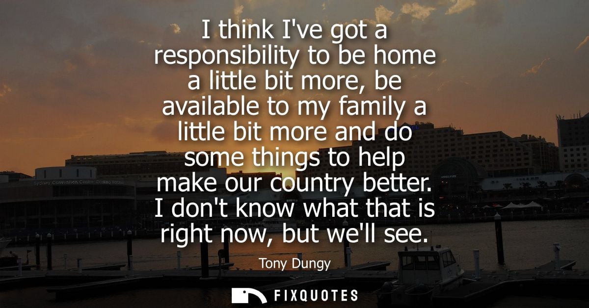 I think Ive got a responsibility to be home a little bit more, be available to my family a little bit more and do some t