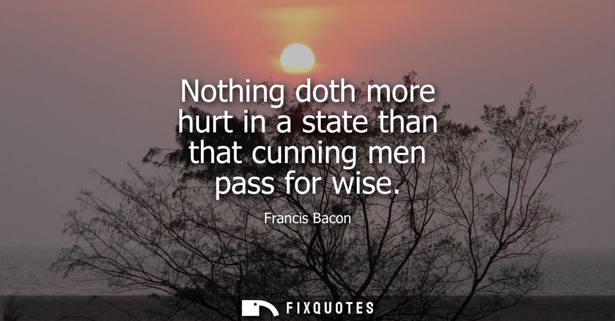 Nothing doth more hurt in a state than that cunning men pass for wise - Francis Bacon