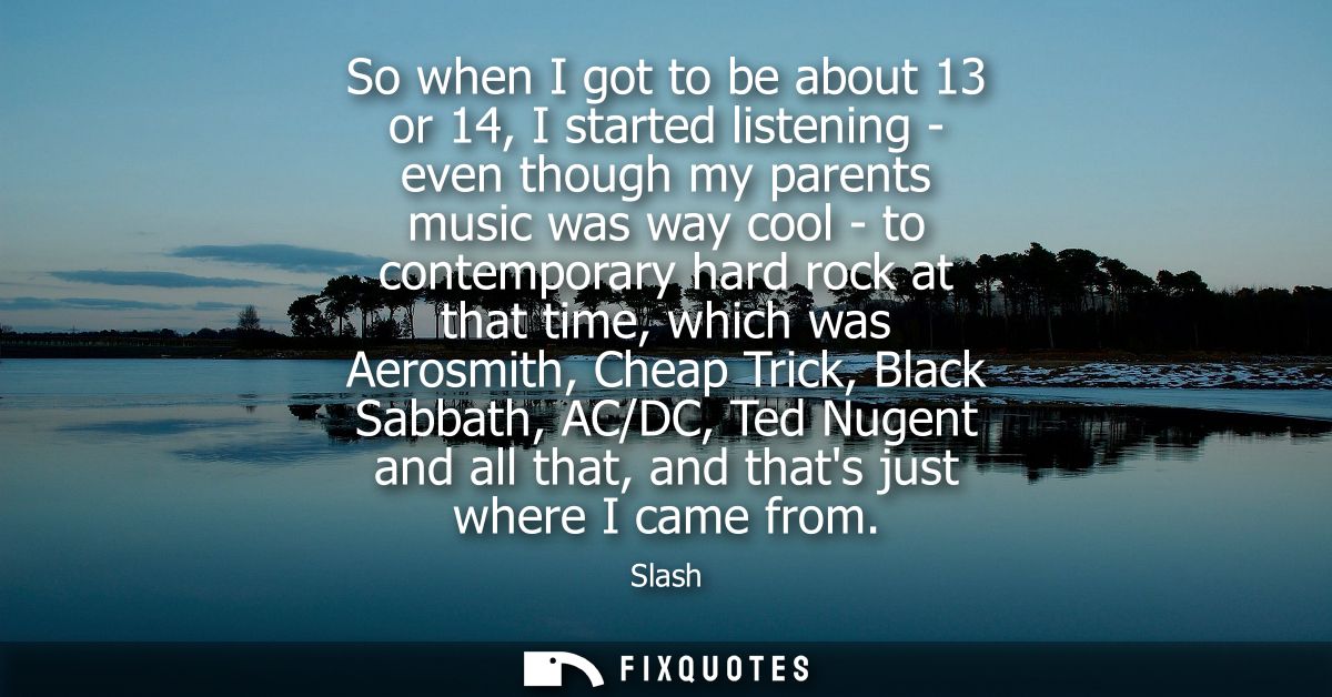 So when I got to be about 13 or 14, I started listening - even though my parents music was way cool - to contemporary ha