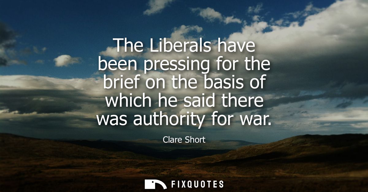 The Liberals have been pressing for the brief on the basis of which he said there was authority for war - Clare Short