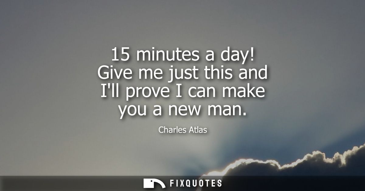 15 minutes a day! Give me just this and Ill prove I can make you a new man