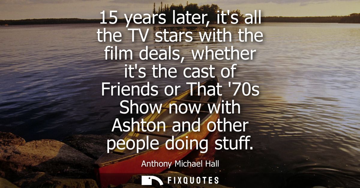 15 years later, its all the TV stars with the film deals, whether its the cast of Friends or That 70s Show now with Asht