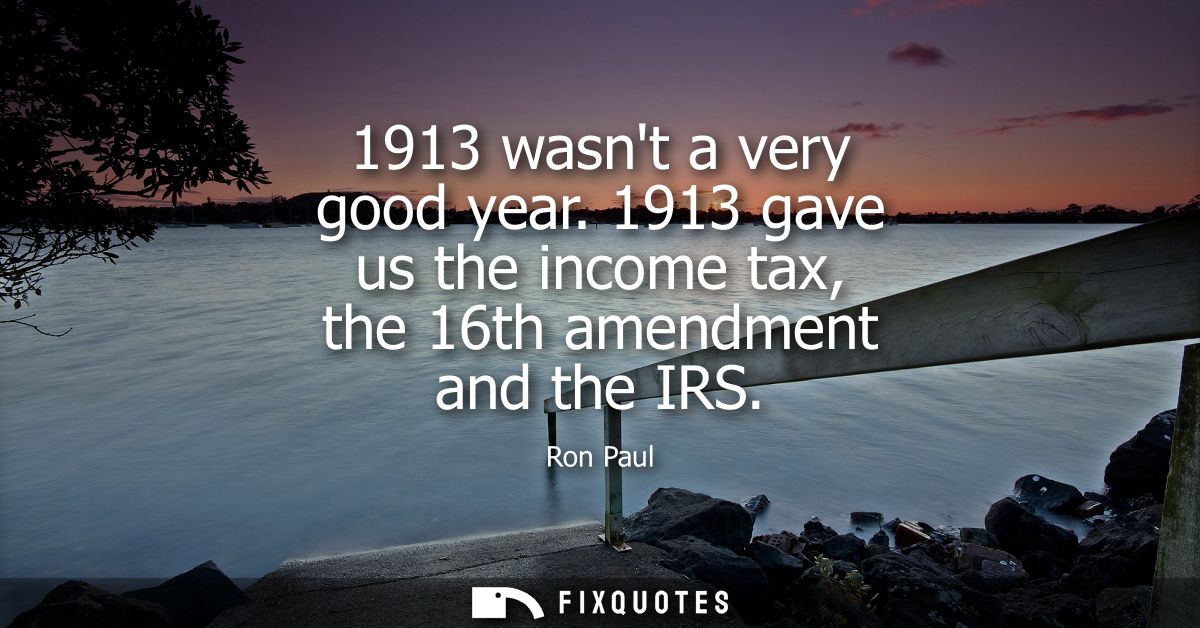 1913 wasnt a very good year. 1913 gave us the income tax, the 16th amendment and the IRS