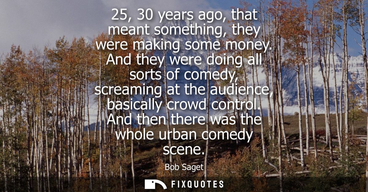 25, 30 years ago, that meant something, they were making some money. And they were doing all sorts of comedy, screaming 