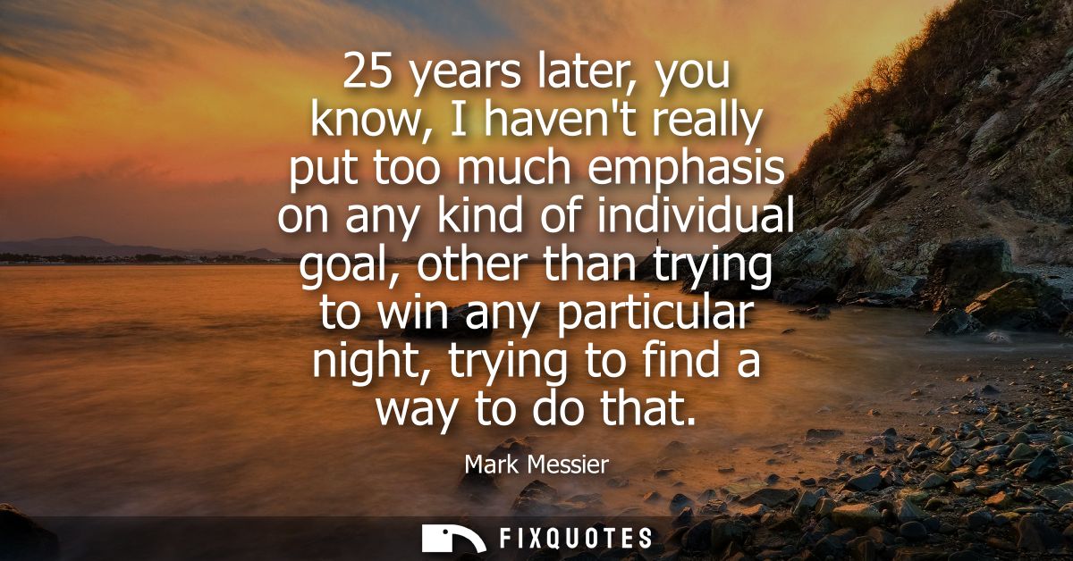 25 years later, you know, I havent really put too much emphasis on any kind of individual goal, other than trying to win