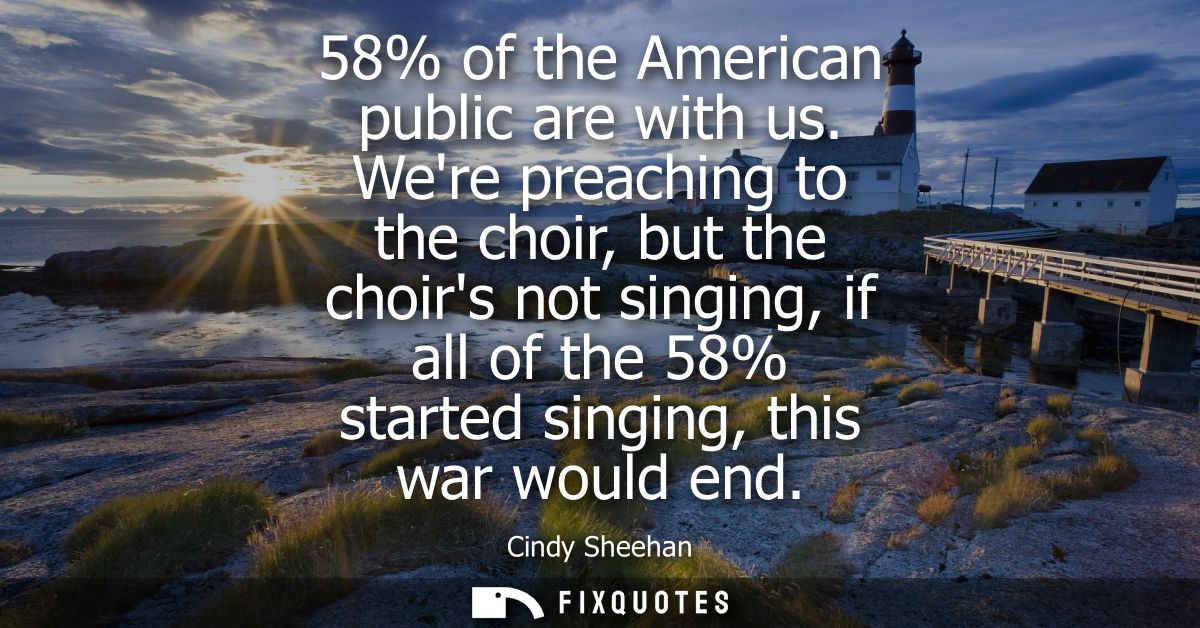 58% of the American public are with us. Were preaching to the choir, but the choirs not singing, if all of the 58% start