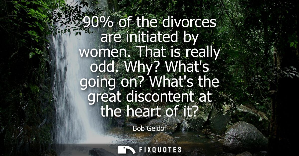 90% of the divorces are initiated by women. That is really odd. Why? Whats going on? Whats the great discontent at the h