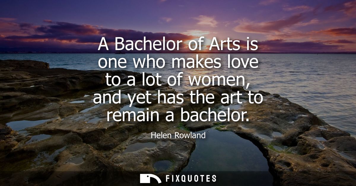 A Bachelor of Arts is one who makes love to a lot of women, and yet has the art to remain a bachelor