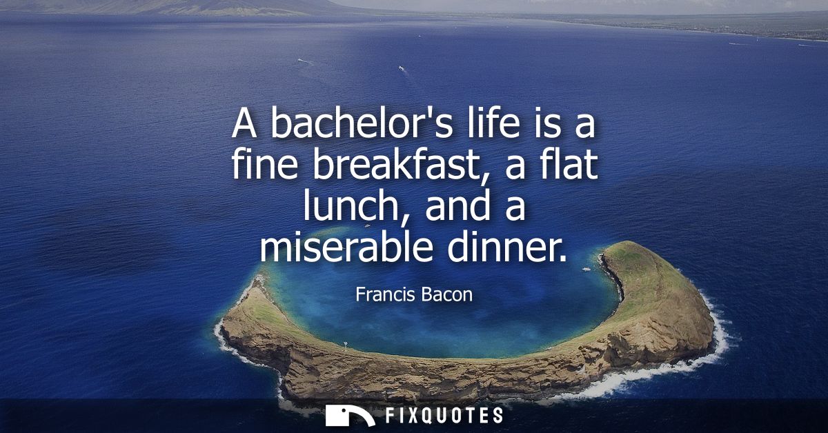 A bachelors life is a fine breakfast, a flat lunch, and a miserable dinner - Francis Bacon