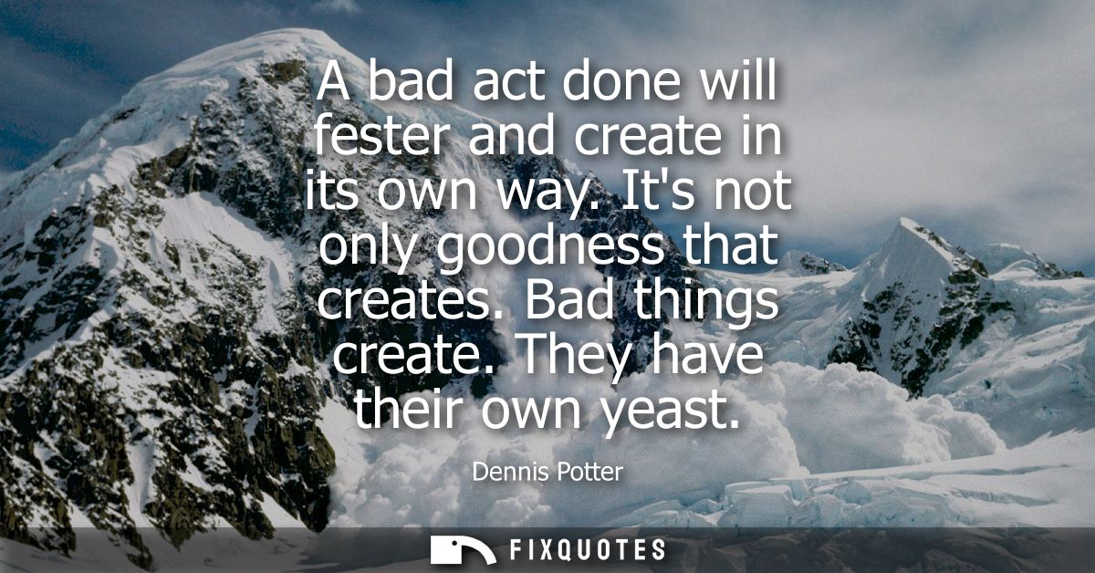 A bad act done will fester and create in its own way. Its not only goodness that creates. Bad things create. They have t