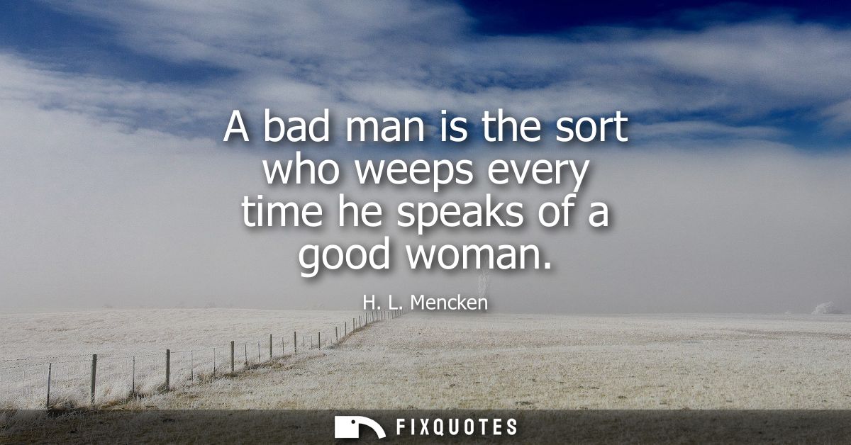 A bad man is the sort who weeps every time he speaks of a good woman