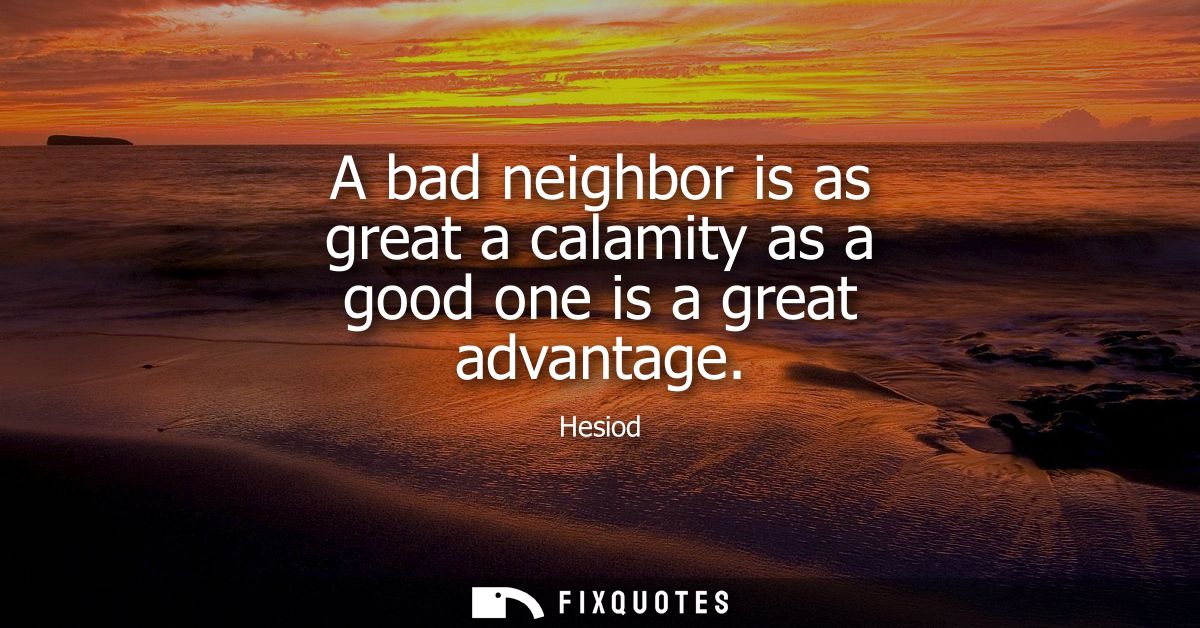 A bad neighbor is as great a calamity as a good one is a great advantage