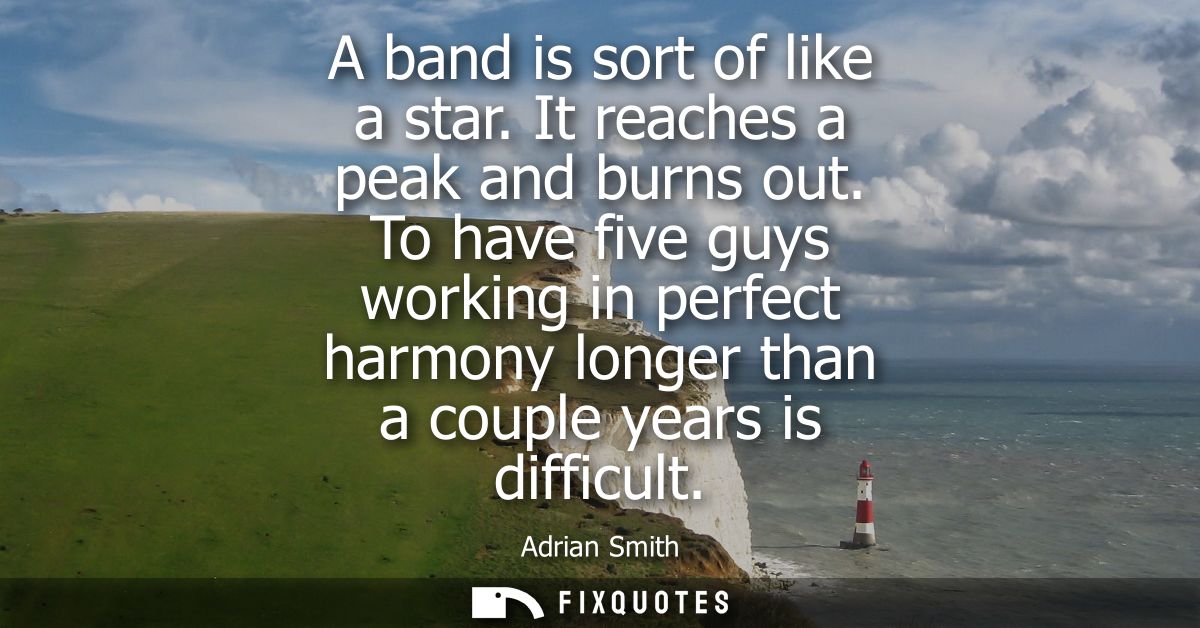 A band is sort of like a star. It reaches a peak and burns out. To have five guys working in perfect harmony longer than