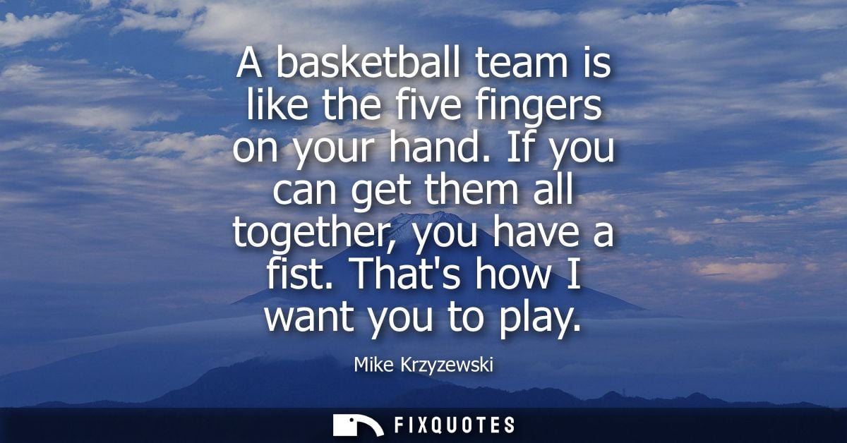 A basketball team is like the five fingers on your hand. If you can get them all together, you have a fist. Thats how I 