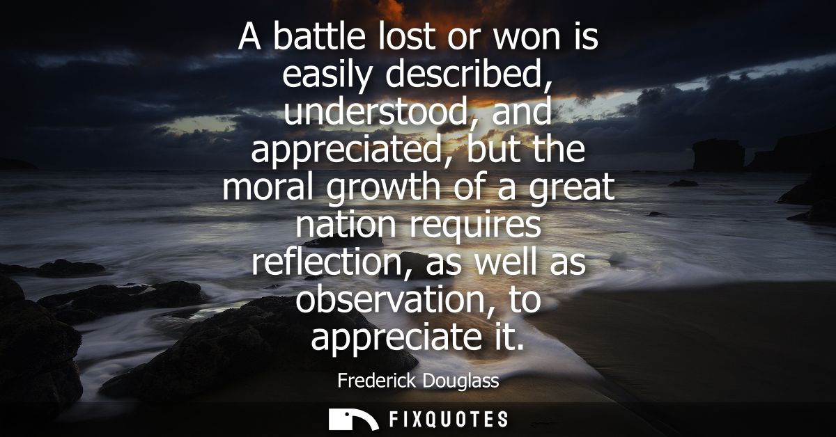 A battle lost or won is easily described, understood, and appreciated, but the moral growth of a great nation requires r