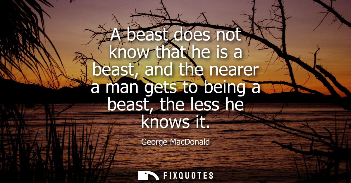 A beast does not know that he is a beast, and the nearer a man gets to being a beast, the less he knows it