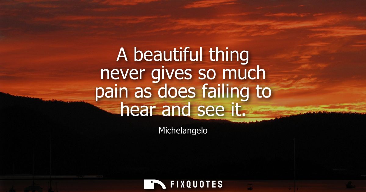 A beautiful thing never gives so much pain as does failing to hear and see it