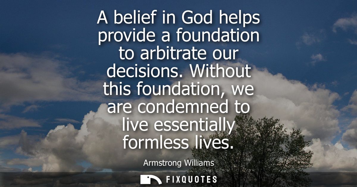 A belief in God helps provide a foundation to arbitrate our decisions. Without this foundation, we are condemned to live