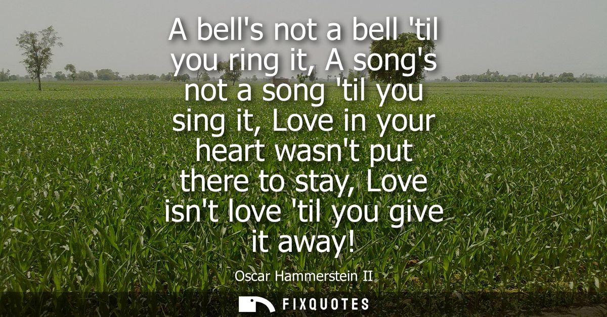 A bells not a bell til you ring it, A songs not a song til you sing it, Love in your heart wasnt put there to stay, Love