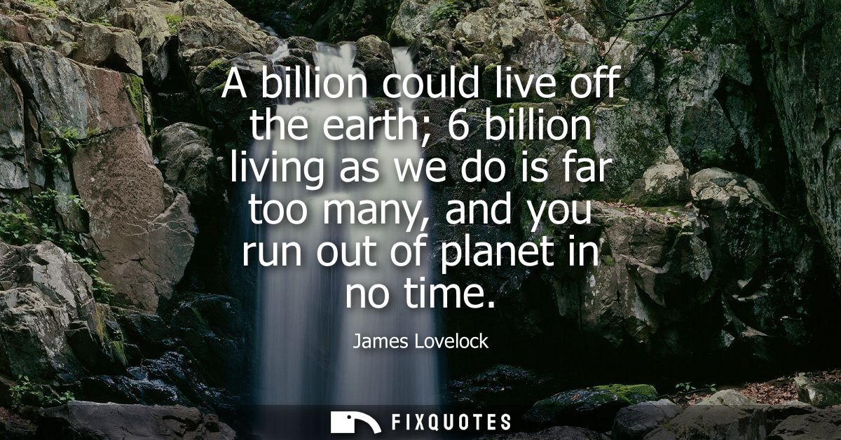 A billion could live off the earth 6 billion living as we do is far too many, and you run out of planet in no time