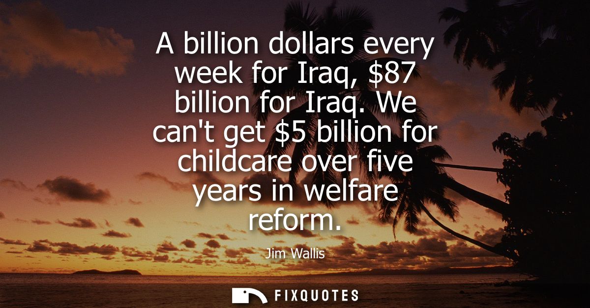 A billion dollars every week for Iraq, 87 billion for Iraq. We cant get 5 billion for childcare over five years in welfa