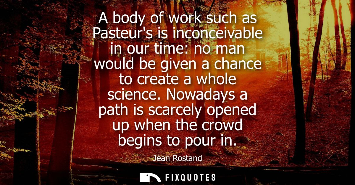 A body of work such as Pasteurs is inconceivable in our time: no man would be given a chance to create a whole science.