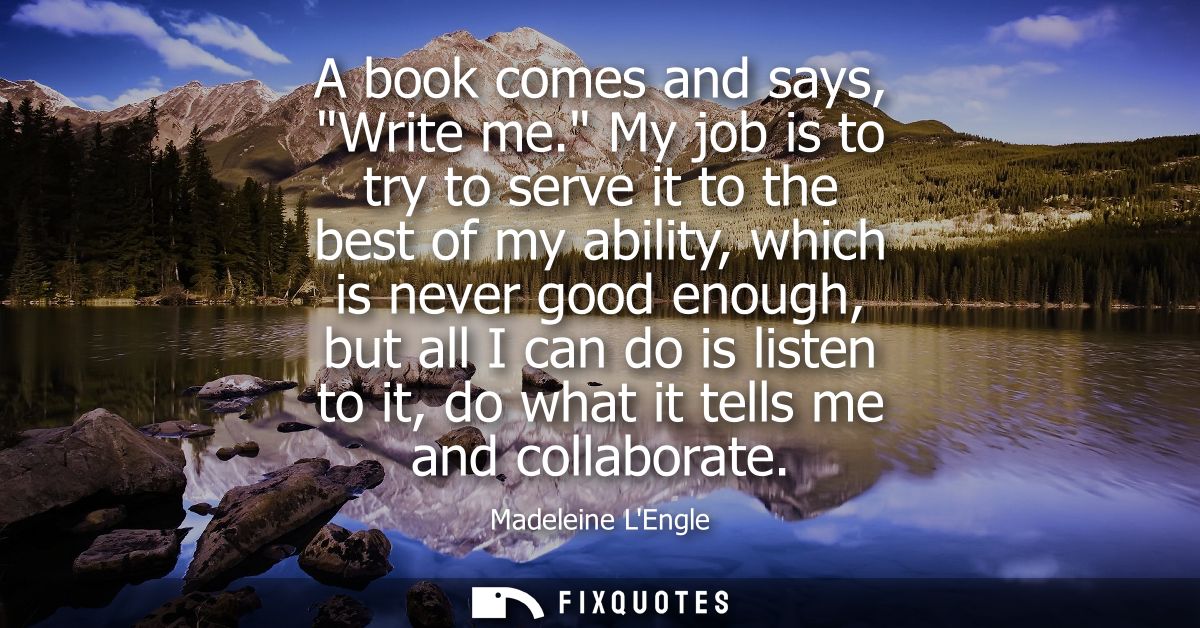 A book comes and says, Write me. My job is to try to serve it to the best of my ability, which is never good enough, but