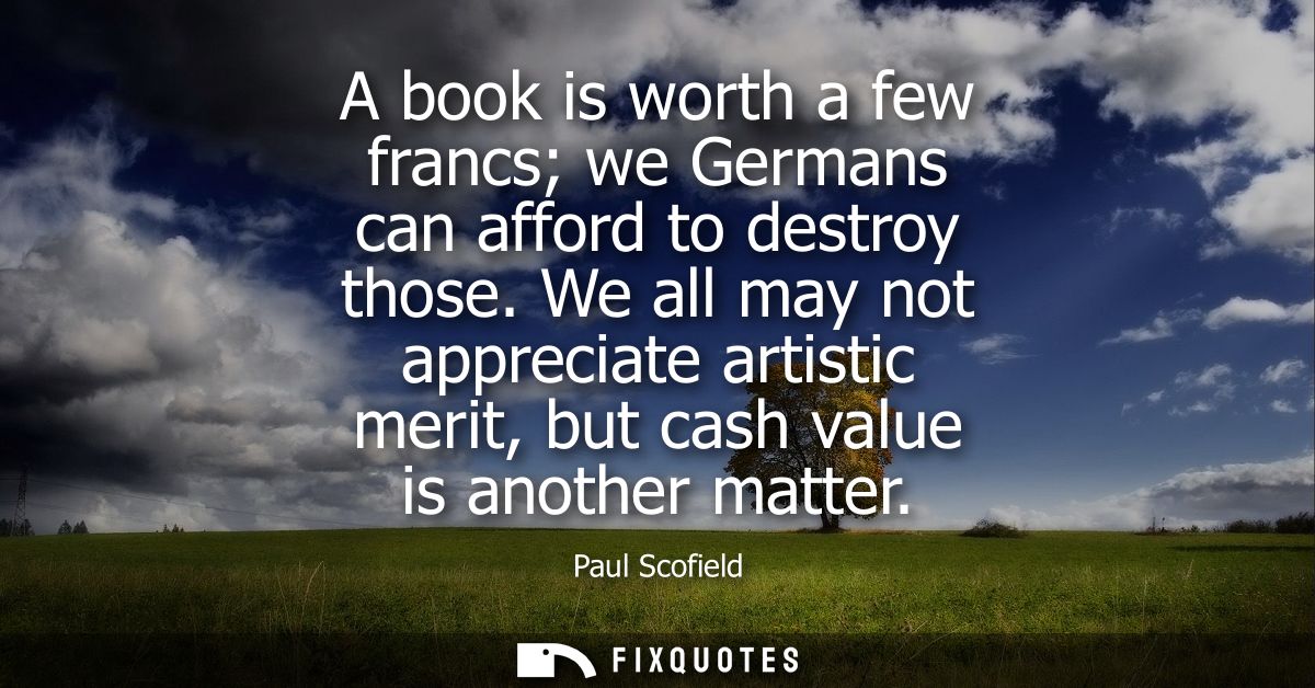 A book is worth a few francs we Germans can afford to destroy those. We all may not appreciate artistic merit, but cash 