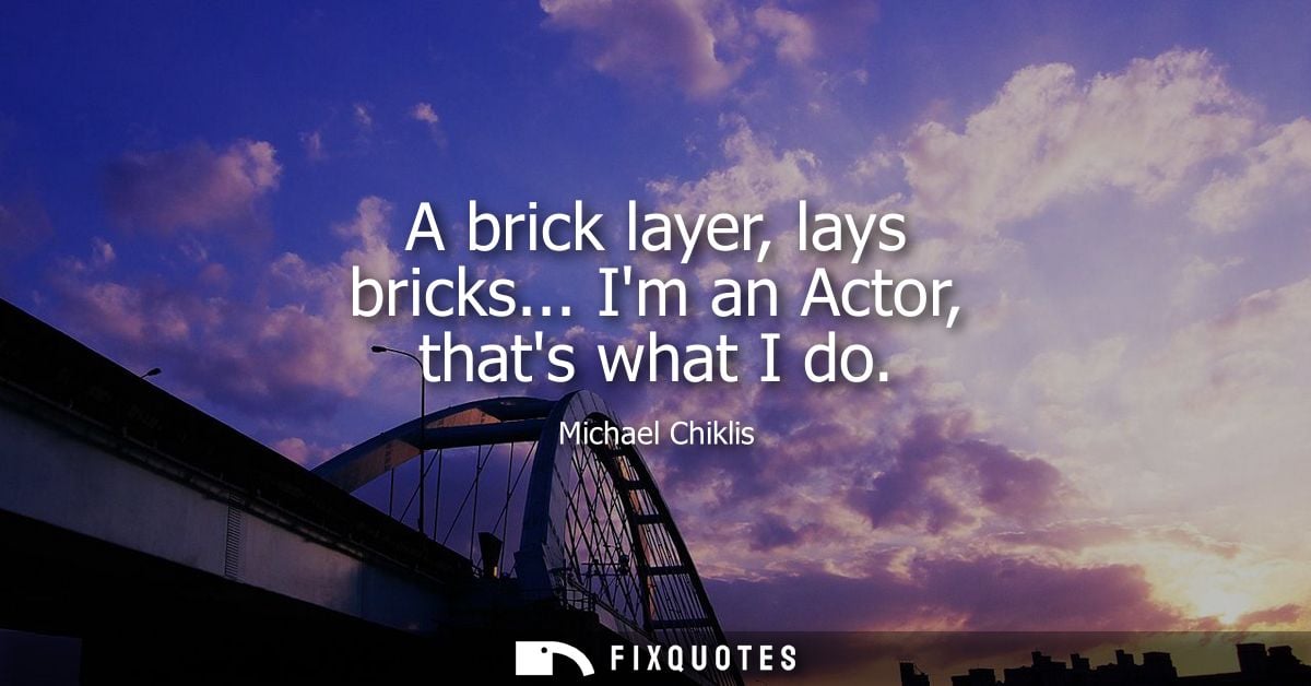 A brick layer, lays bricks... Im an Actor, thats what I do