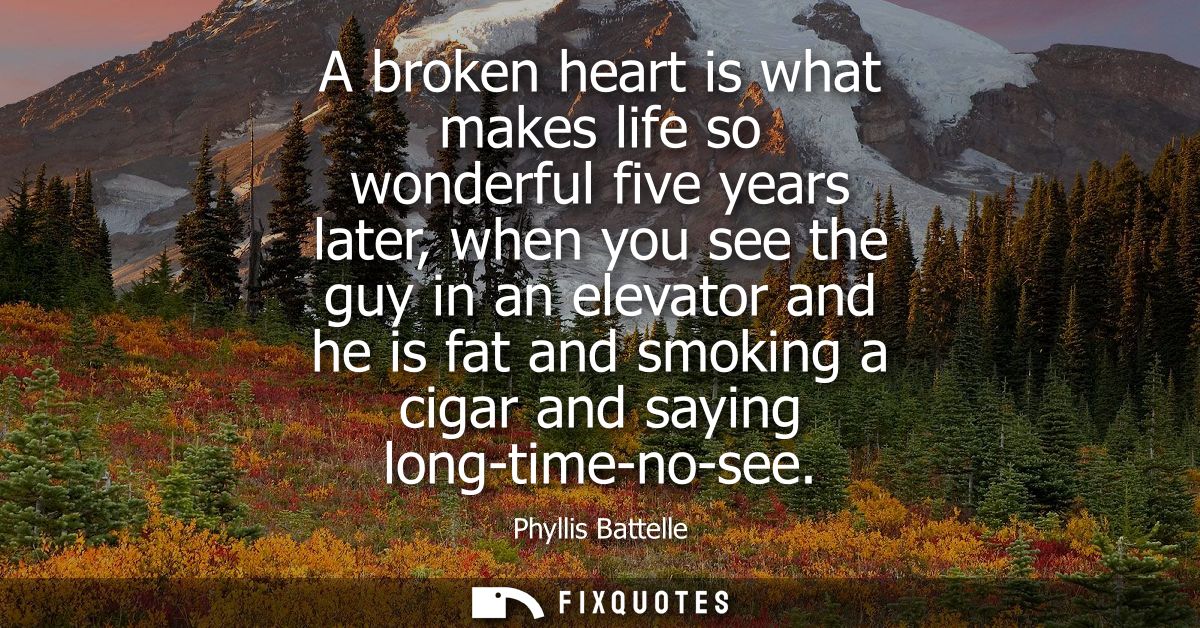 A broken heart is what makes life so wonderful five years later, when you see the guy in an elevator and he is fat and s