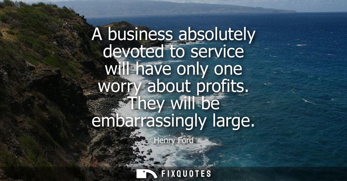 A business absolutely devoted to service will have only one worry about profits. They will be embarrassingly large