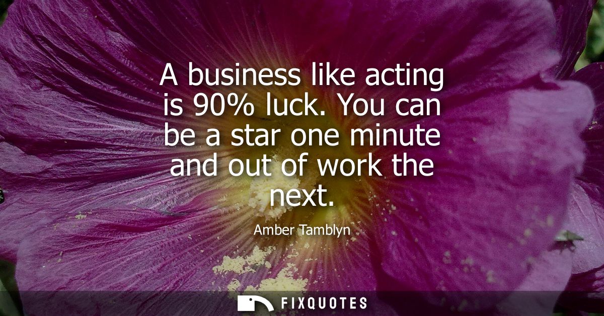 A business like acting is 90% luck. You can be a star one minute and out of work the next