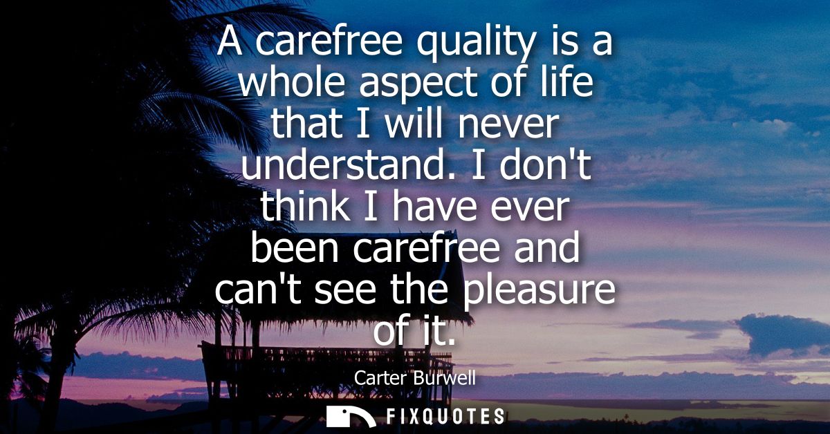 A carefree quality is a whole aspect of life that I will never understand. I dont think I have ever been carefree and ca