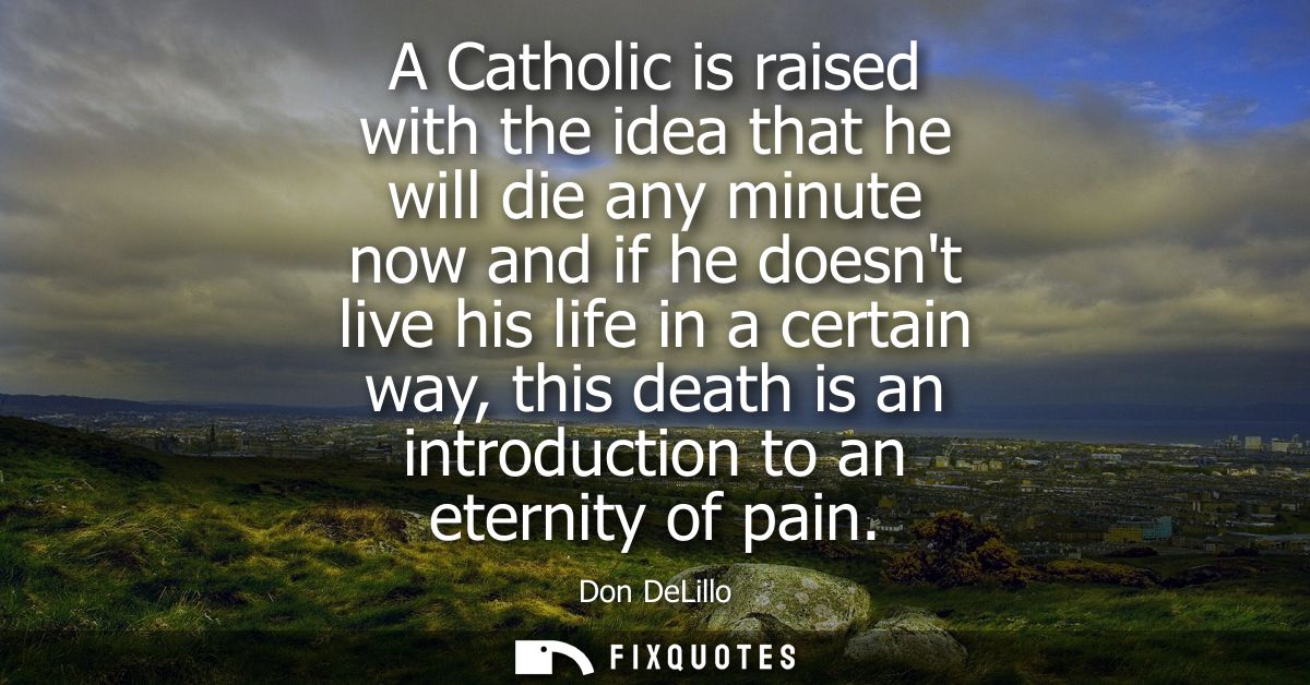 A Catholic is raised with the idea that he will die any minute now and if he doesnt live his life in a certain way, this