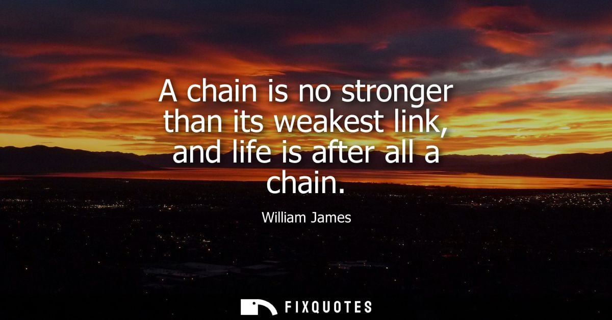 A chain is no stronger than its weakest link, and life is after all a chain