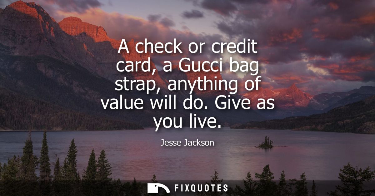 A check or credit card, a Gucci bag strap, anything of value will do. Give as you live