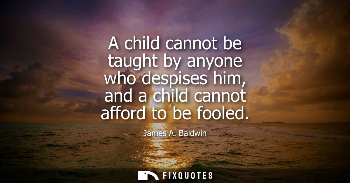 A child cannot be taught by anyone who despises him, and a child cannot afford to be fooled