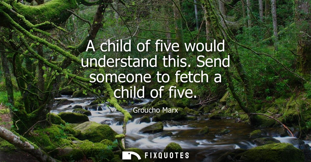 A child of five would understand this. Send someone to fetch a child of five