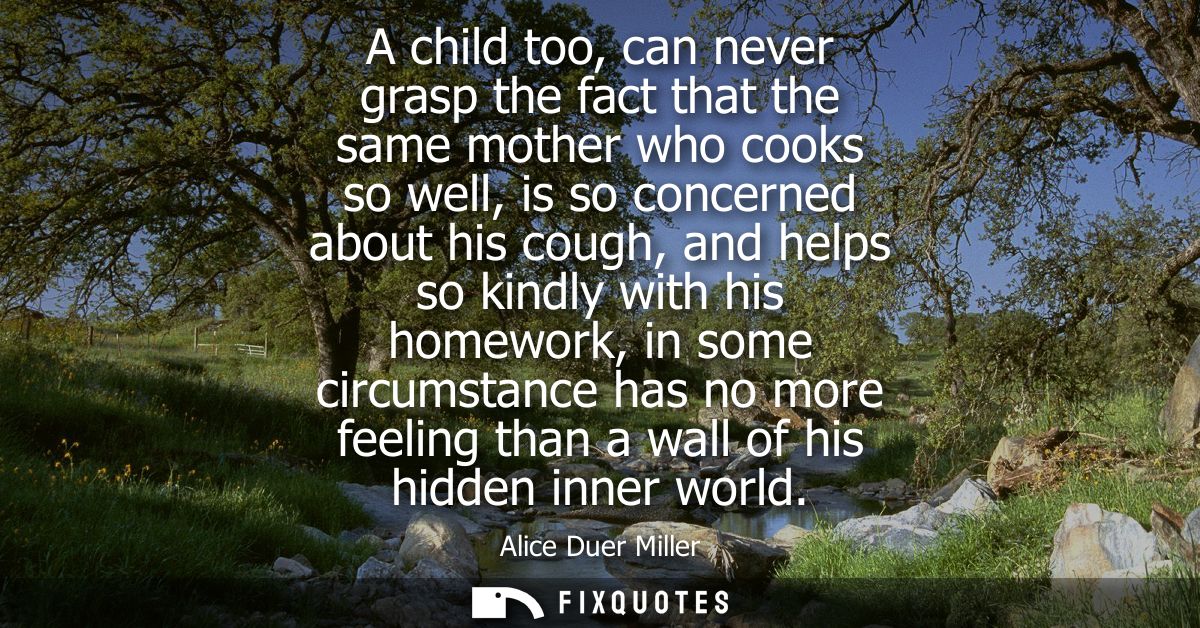 A child too, can never grasp the fact that the same mother who cooks so well, is so concerned about his cough, and helps