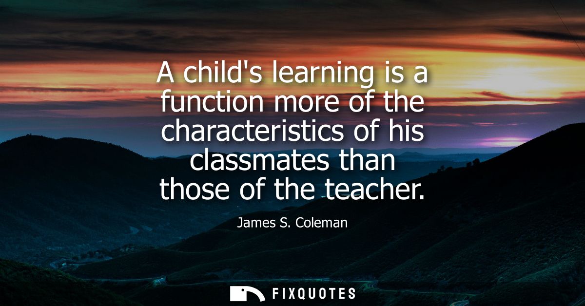 A childs learning is a function more of the characteristics of his classmates than those of the teacher