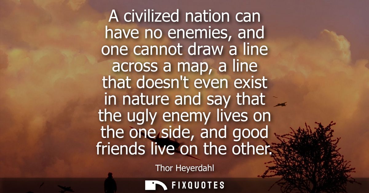 A civilized nation can have no enemies, and one cannot draw a line across a map, a line that doesnt even exist in nature