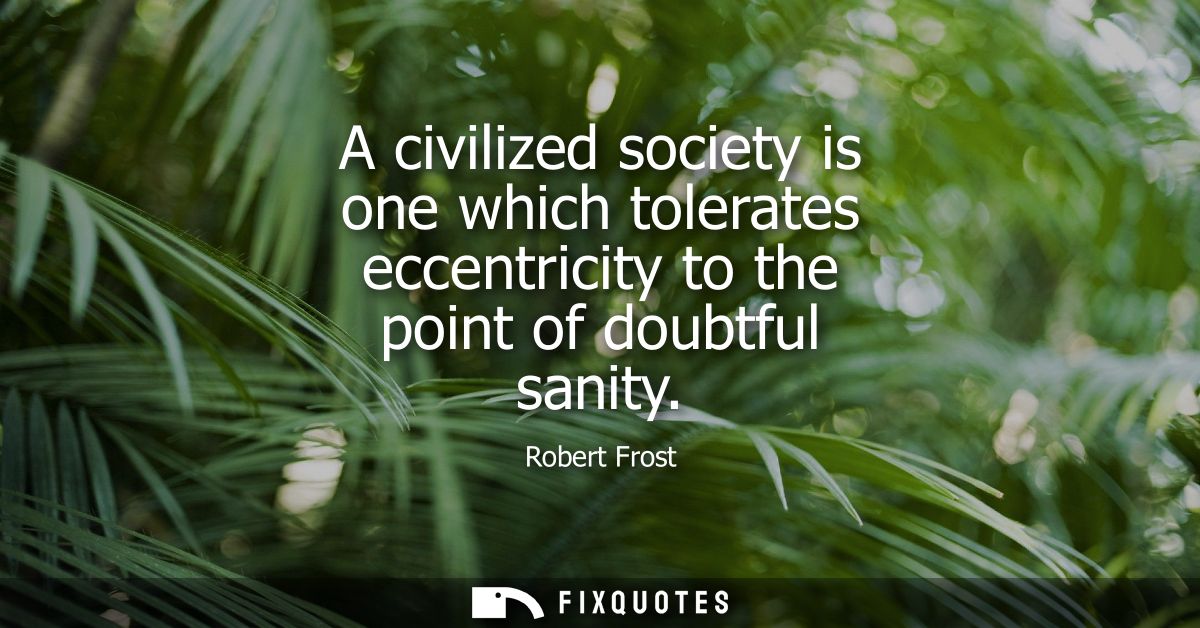 A civilized society is one which tolerates eccentricity to the point of doubtful sanity