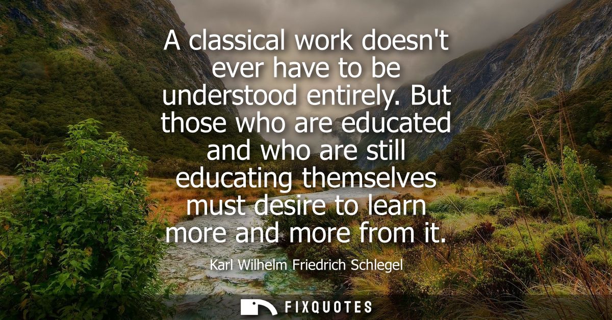 A classical work doesnt ever have to be understood entirely. But those who are educated and who are still educating them